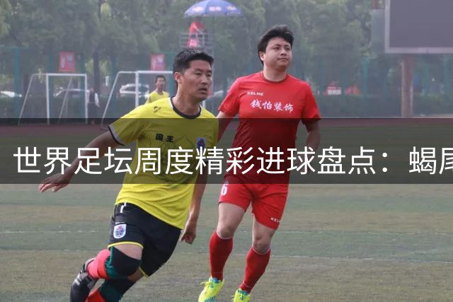 世界足坛周度精彩进球盘点：蝎尾绝技与倒挂金钩齐登场