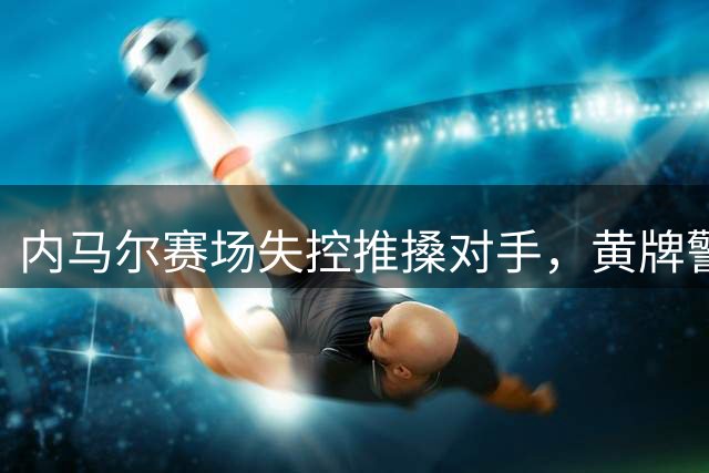 内马尔赛场失控推搡对手，黄牌警告引发争议