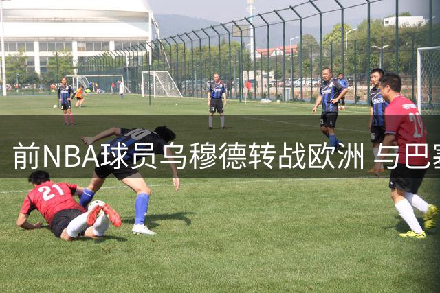 前NBA球员乌穆德转战欧洲 与巴塞罗那签下两年合约