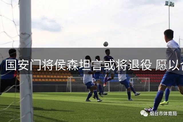 国安门将侯森坦言或将退役 愿以合同助力球队续约主力
