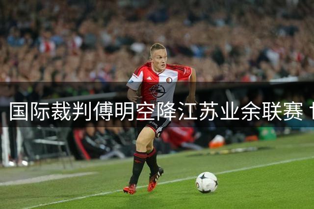 国际裁判傅明空降江苏业余联赛 世界杯冠军佩德里意外助阵引爆足球圈