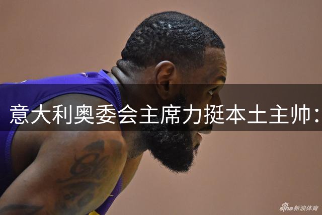 意大利奥委会主席力挺本土主帅：外籍教练难解意式足球密码