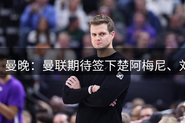 曼晚：曼联期待签下楚阿梅尼、刘易斯-霍尔和弗拉霍维奇