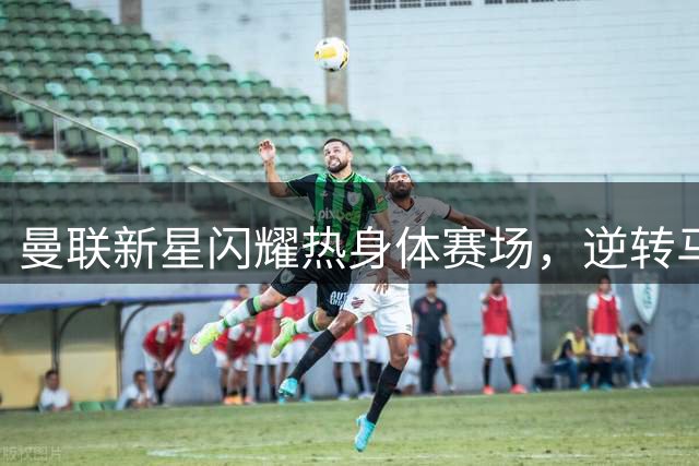 曼联新星闪耀热身体赛场，逆转马竞展现上升势头