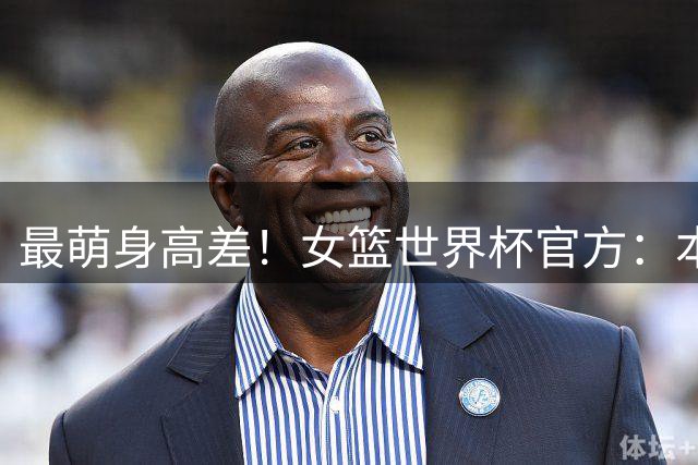 最萌身高差！女篮世界杯官方：本届最高2米23张子宇 最矮1米55