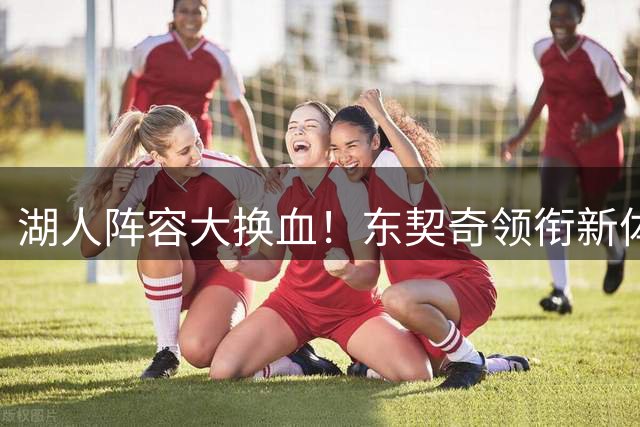 湖人阵容大换血！东契奇领衔新体系 年轻化阵容暗藏玄机