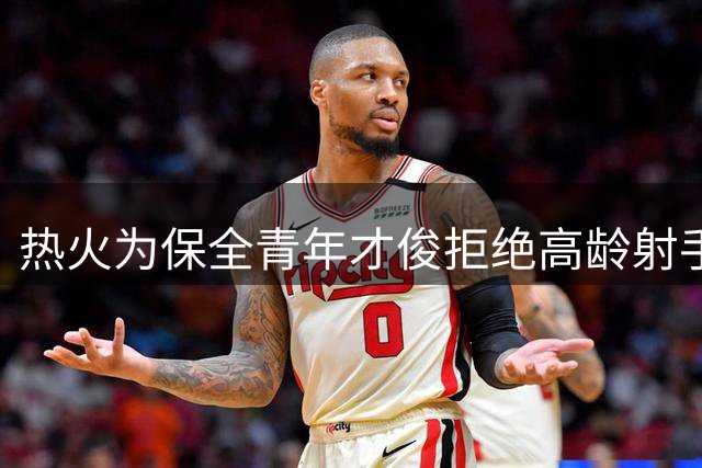 热火为保全青年才俊拒绝高龄射手交易