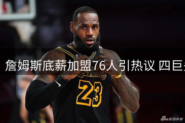 詹姆斯底薪加盟76人引热议 四巨头阵容能否重塑东部格局？